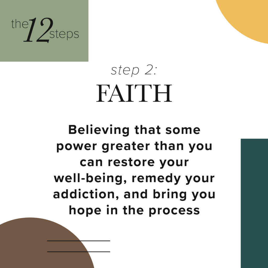 Step 2: Faith- Believing that some power greater than you can restore your wellbeing, remedy your addiction and bring you hope in the process.